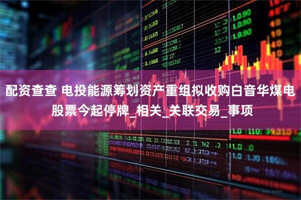 配资查查 电投能源筹划资产重组拟收购白音华煤电 股票今起停牌_相关_关联交易_事项