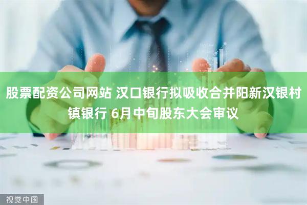 股票配资公司网站 汉口银行拟吸收合并阳新汉银村镇银行 6月中旬股东大会审议