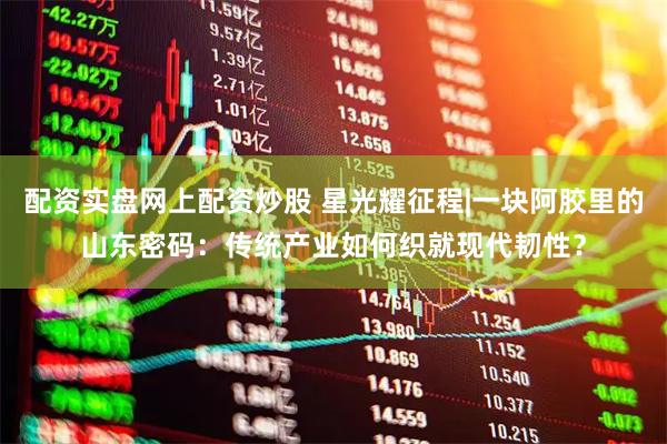 配资实盘网上配资炒股 星光耀征程|一块阿胶里的山东密码：传统产业如何织就现代韧性？
