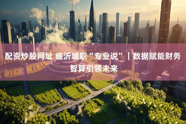 配资炒股网址 临沂城职“专业说”｜数据赋能财务 智算引领未来