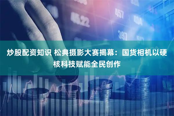 炒股配资知识 松典摄影大赛揭幕：国货相机以硬核科技赋能全民创作