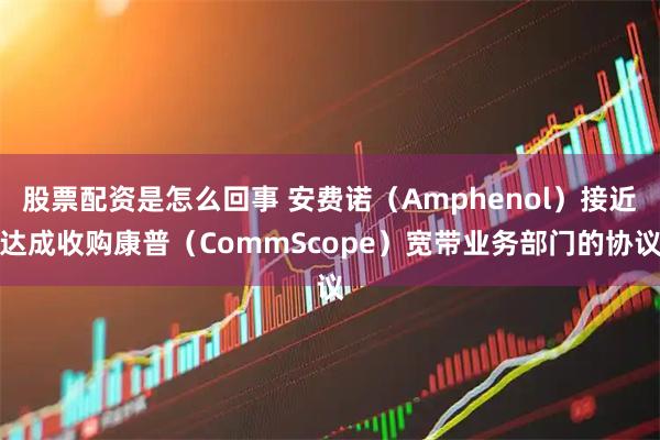 股票配资是怎么回事 安费诺（Amphenol）接近达成收购康普（CommScope）宽带业务部门的协议